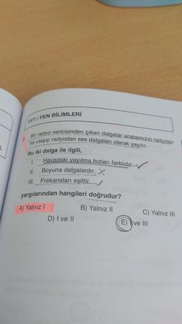 TYT/FEN BİLİMLERİ
5.
Bir radyo vericisinden çıkan dalgalar arabamızın radyosu-
na ulaşıp radyodan ses dalgaları olarak yayılır.
L
Bu iki dalga ile ilgili,
I.
Havadaki yayılma hızları farklıdır.
II. Boyuna dalgalardır. X
Ill. Frekansları eşittir. _
yargılarından hangileri doğrudur?
B) Yalnız 11
C) Yalnız III
D) I ve II
E) I ve III
A) Yalnız 1