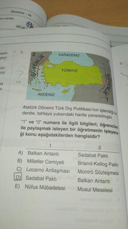 Deneme
- 16
Vi er
BİLGİ
3.
nado-
geçi-
KARADENİZ
SVENLİK
üz-
TÜRKİYE
rin
2
na
GUVENLIK
SI
AKDENİZ
7
Atatürk Dönemi Türk Dış Politikası'nın işlendiği bir
derste, tahtaya yukarıdaki harita yansıtılmıştır.
"Y" ve "2" numara ile ilgili bilgileri; öğrencileri
ile paylaşmak isteyen bir öğretmenin işleyece.
ği konu aşağıdakilerden hangisidir?
1
2
A) Balkan Antanti
Sadabat Pakti
B) Milletler Cemiyeti
C) Locarno Antlaşması
D) Sadabat Paktı
E) Nüfus Mübadelesi
Briand-Kellog Pakti
Montrö Sözleşmesi
Balkan Antanti
Musul Meselesi