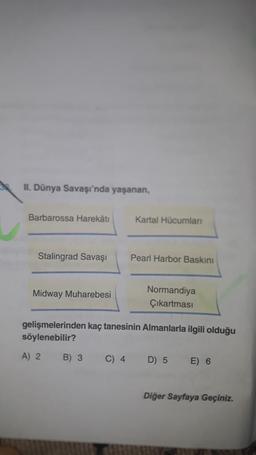 II. Dünya Savaşı'nda yaşanan,
Barbarossa Harekâtı
Kartal Hücumlan
Stalingrad Savaşı
Pearl Harbor Baskini
Midway Muharebesi
Normandiya
Çıkartması
gelişmelerinden kaç tanesinin Almanlarla ilgili olduğu
söylenebilir?
A) 2
B) 3
C) 4
D) 5
E) 6
Diğer Sayfaya Geçiniz.