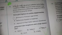 13.
nanya
10
"Engebenin
lerde evient
dokulu yene
leşmelere
Coraya
lemeye w
ler ve
Buna gb
nim
Almanya ve İtalya
alya'nih saldırgan politikaları üzerine İngiltere
Yetiştirma Politikası" izleyerek savaşın çıkmasını engel-
lemeye çalışsa da bu politikasından vazgeçmiş ve Mihver
Devletleri'ne savaş ilan etmiştir.
Buna göre İngiltere'nin politika değiştirmesinde;
1. Almanya'nın Polonya'yı işgal etmesi,
I. Barbarossa Harekâtı'nın başlaması,
III. Japonya'nın Pearl Harbor saldırısını düzenlemesi
gelişmelerinden hangilerinin etkili olduğu söylene-
bilir?
Yalnız III
B) Yalnız II
A) Yalnız !
E) II ve III
A
ir?
D) I ve II