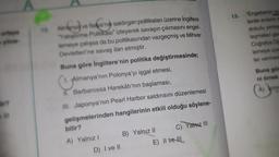 13.
nanya
10
"Engebenin
lerde evient
dokulu yene
leşmelere
Coraya
lemeye w
ler ve
Buna gb
nim
Almanya ve İtalya
alya'nih saldırgan politikaları üzerine İngiltere
Yetiştirma Politikası" izleyerek savaşın çıkmasını engel-
lemeye çalışsa da bu politikasından vazgeçmiş ve Mihver
Devletleri'ne savaş ilan etmiştir.
Buna göre İngiltere'nin politika değiştirmesinde;
1. Almanya'nın Polonya'yı işgal etmesi,
I. Barbarossa Harekâtı'nın başlaması,
III. Japonya'nın Pearl Harbor saldırısını düzenlemesi
gelişmelerinden hangilerinin etkili olduğu söylene-
bilir?
Yalnız III
B) Yalnız II
A) Yalnız !
E) II ve III
A
ir?
D) I ve II
