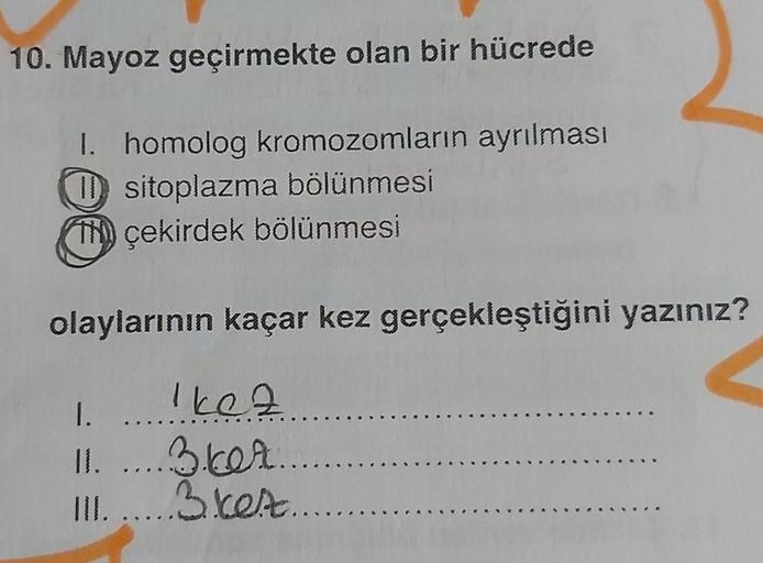 10. Mayoz geçirmekte olan bir hücrede
I. homolog kromozomların ayrılması
o sitoplazma bölünmesi
Thy çekirdek bölünmesi
olaylarının kaçar kez gerçekleştiğini yazınız?
1.
Ikez
II. ... 36t.....
II. .....3.ket