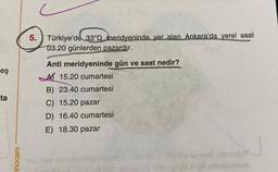 5. Türkiye'de 33ºD meridyeninde yer alan Ankara'da yerel saat
03.20 günlerden pazardır.
eş
ta
Anti meridyeninde gün ve saat nedir?
A 15.20 cumartesi
B) 23.40 cumartesi
C) 15.20 pazar
D) 16.40 cumartesi
E) 18.30 pazar
hocam