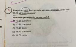 5. Türkiye'de 33ºD meridyeninde yer alan Ankara'da yerel saat
03.20 günlerden pazardır.
eş
ta
Anti meridyeninde gün ve saat nedir?
A 15.20 cumartesi
B) 23.40 cumartesi
C) 15.20 pazar
D) 16.40 cumartesi
E) 18.30 pazar
hocam
