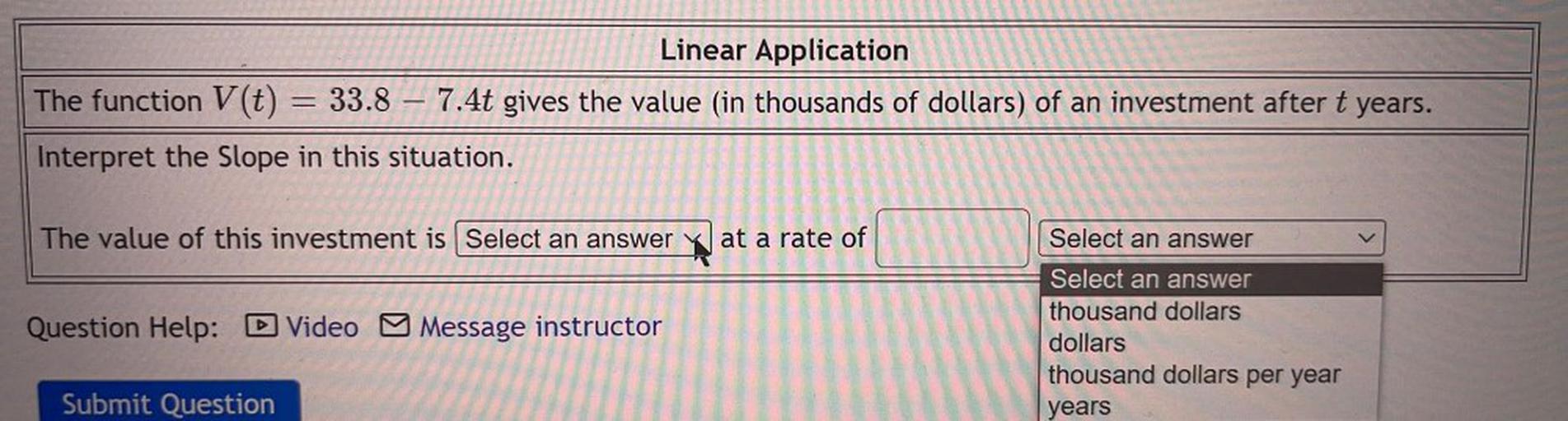 The function V(t) =33.8 – 7.4t gives the value (in thousands of dollars) of an investment after t years. Interpret the Slope in this situation. The value of this investment is_______ at a rate of_______