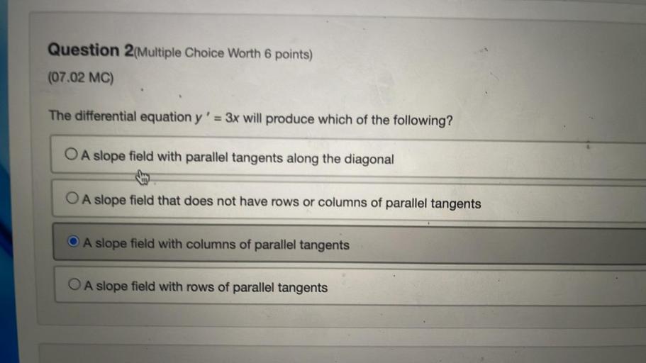 The differential equation y' = 3x will produce which of the following?
A. A slope field with parallel tangents along the diagonal
B. A slope field that does not have rows or columns of parallel tangents
C. A slope field with columns of parallel tangents
D. A slope field with rows of parallel tangents