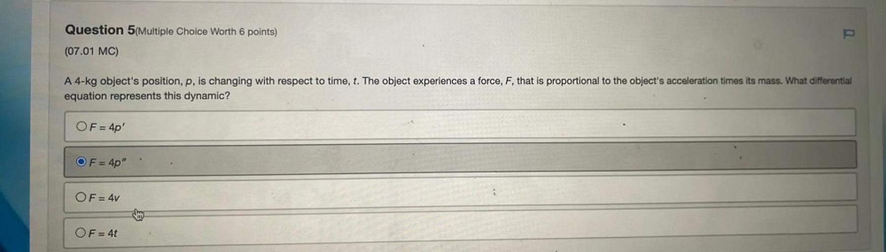 A 4-kg object's position, p, is changing with respect to time, t. The object experiences a force, F, that is proportional to the object's acceleration times its mass. What differential equation represents this dynamic?
A. F = 4p'
B. F = 4p"
C. F = 4v
D. F = 4t