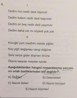 4.
Dedim inci nedir dedi dişimdir
Dedim kalem nedir dedi kaşımdır
Dedim on beş nedir dedi yaşımdır
Dedim daha var mi söyledi yok yok
II
Köroğlu'yum medhim merde yiğide
Koç yiğit değişmez cengi düğüne
Sere serpe gider düşman önüne
Ölümü karşılar meydan içinde
Aşağıdakilerden hangisi numaralanmış parçala-
rin ortak özelliklerinden biri değildir?
A) Ölçüleri
B) Gelenekleri
C) Nazım türleri
D) Nazım birimleri
E) Nazım biçimleri