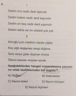 4.
Dedim inci nedir dedi dişimdir
Dedim kalem nedir dedi kaşımdır
Dedim on beş nedir dedi yaşımdır
Dedim daha var mi söyledi yok yok
II
Köroğlu'yum medhim merde yiğide
Koç yiğit değişmez cengi düğüne
Sere serpe gider düşman önüne
Ölümü karşılar meydan içinde
Aşağıdakilerden hangisi numaralanmış parçala-
rin ortak özelliklerinden biri değildir?
A) Ölçüleri
B) Gelenekleri
C) Nazım türleri
D) Nazım birimleri
E) Nazım biçimleri
