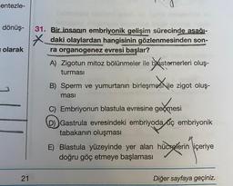 entezle-
dönüş-
olarak
31. Bir insanın embriyonik gelişim sürecinde asağı-
X *_daki olaylardan hangisinin gözlenmesinden son-
ra organogenez evresi başlar?
A) Zigotun mitoz bölünmeler ile blastemerleri oluş-
turması
B) Sperm ve yumurtanın birleşmesNile zigot oluş-
nost
ması
C) Embriyonun blastula evresine geçmesi
D)) Gastrula evresindeki embriyoda uç embriyonik
tabakanın oluşması
E) Blastula yüzeyinde yer alan hücrelerin içeriye
doğru göç etmeye başlaması
geómesi
hücreleri
21
Diğer sayfaya geçiniz.
