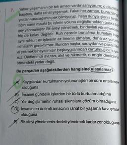 7.
Yalnız yaşamanın bir tek amacı vardır saniyorum; o da daha
başıboş, daha rahat yaşamak. Fakat her zaman, buna hangi
yoldan varacağımızı pek bilmiyoruz. İnsan dünya işlerini bırak
tığını sanir oysaki bu işlerin yolunu değiştirmekten başka bir
hiç de kolay değildir. Ruh nerede bunalırsa bunalsın hep
şey yapmamıştır. Bir aileyi yönetmek, bir devleti yönetmekten
aynı ruhtur; ev işlerinin az önemli olmaları, daha az yorucu
olmalarını gerektirmez. Bundan başka, saraydan ve pazardan
el çekmekle hayatımızın başkaygılarından kurtulmuş olmuyo-
ruz. Dertlerimizi avutan, akıl ve hikmettir, o engin denizlerin
ötesindeki yerler değil.
Bu parçadan aşağıdakilerden hangisine ulaşılamaz?
A) Kaygılardan kurtulmanın yolunun işleri bir süre ertelemek
olduğuna
B) İnsanın gündelik işlerden bir türlü kurtulamadığına
Yer değiştirmenin ruhsal sıkıntılara çözüm olmadığına
D) İnsanın en önemli amacının rahat bir yaşama kavuşmak
olduğuna
Bir aileyi yönetmenin devleti yönetmek kadar zor olduğuna