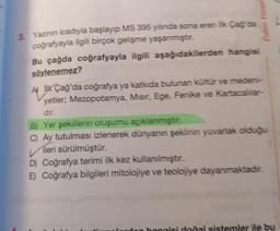 Palme Yavine
3. Yazının icadıyla başlayıp MS 395 yılında sona eren lk Cagda
coğrafyayla ilgili birçok gelişme yaşanmıştır.
Bu çağda coğrafyayla ilgili aşağıdakilerden hangisi
söylenemez?
A İLK Çağ'da coğrafya ya katkıda bulunan kültür ve medeni-
yetler; Mezopotamya, Misir, Ege, Fenike ve Kartacallar-
dir.
B) Yer şekillerin oluşumu açıklanmıştır.
C) Ay tutulması izlenerek dünyanın şeklinin yuvarlak olduğu
ileri sürülmüştür.
D) Coğrafya terimi ilk kez kullanılmıştır.
E) Coğrafya bilgileri mitolojiye ve teolojiye dayanmaktadır.
honais dodal sistemler ile bu