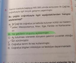 Palme Yavine
3. Yazının icadıyla başlayıp MS 395 yılında sona eren lk Cagda
coğrafyayla ilgili birçok gelişme yaşanmıştır.
Bu çağda coğrafyayla ilgili aşağıdakilerden hangisi
söylenemez?
A İLK Çağ'da coğrafya ya katkıda bulunan kültür ve medeni-
yetler; Mezopotamya, Misir, Ege, Fenike ve Kartacallar-
dir.
B) Yer şekillerin oluşumu açıklanmıştır.
C) Ay tutulması izlenerek dünyanın şeklinin yuvarlak olduğu
ileri sürülmüştür.
D) Coğrafya terimi ilk kez kullanılmıştır.
E) Coğrafya bilgileri mitolojiye ve teolojiye dayanmaktadır.
honais dodal sistemler ile bu
