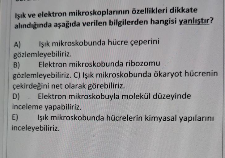 Işık ve elektron mikroskoplarının özellikleri dikkate
alındığında aşağıda verilen bilgilerden hangisi yanlıştır?
A) Işık mikroskobunda hücre çeperini
gözlemleyebiliriz.
B) Elektron mikroskobunda ribozomu
gözlemleyebiliriz. C) Işık mikroskobunda ökaryot hüc