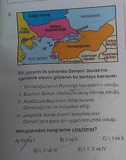 5.
Bulgar Krallığı
KARADENİZ
SIIP
Kralliği
Bizans
Imparatorluğu
Istanbul
MARMARA
DENIZI
elanik
Eretna
Beyliği
Osmanoğullari
Karaman
oğullan
Germiyan
oğullar
Saruhanoğullar
EGE DENIZI
XIV. yüzyılın ilk yarısında Osmanlı Devleti'nin
egemenlik alanını gösteren bu haritaya bakılarak;
I. Osmanoğullarının Rumeli'de topraklarının olduğu,
II. Bizans'ın Balkan ülkeleri ile savaş hâlinde olduğu,
III. Anadolu'da Beyliklerin ittifak kurarak
Osmanoğulları ile mücadele ettiği,
IV. Jeopolitik olarak önemli konumda olan
Osmanlıların gaza için uygun konumda olduğu
sonuçlarından hangilerine ulaşılamaz?
B) II ve III
A) Yalniz
C) 1, Il ve III
D) I, III ve IV
E) I, II, III ve IV