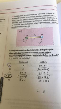 rgun bir
Ere
6. Eşit büyüklük ve zıt işaretli yükle yüklenmiş, noktasal ve
kütleleri Önemsiz K ve L cisimleri; yalıtkan, homojen, nötr ve
boyut olan bir çubuğun iki ucuna yapıştırılıyor. Oluşturulan bu
düzenek, sayfa düzleminden içeri doğru B şiddetinde düzgün
bir manyetik alanın bulunduğu bölgeye şekildeki gibi v
döndürülmeden firlatiliyor.
süratiyle
BⓇ
-
+9
ig
K
Çubuğun hareketi sayfa düzleminde olduğuna göre,
düzeneğin üzerindeki net kuvvetin ve net torkun
büyüklüğü aşağıdakilerden hangisinde doğru verilmiştir?
(9, pozitif bir yük değeridir.)
Net kuvvet
Net tork
A)
0
qov.B.I
B)
0
9.V.B
D)
2q.V.B.l
9.v.Bil
29.v.B.1
1/2q.V.B.
9.V.B
E)
B.v.l
Sinansahin.com
F e