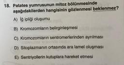 18. Patates yumrusunun mitoz bölünmesinde
aşağıdakilerden hangisinin gözlenmesi beklenmez?
A) iğ ipliği oluşumu
B) Kromozomların belirginleşmesi
C) Kromozomların sentromerlerinden ayrılması
olekollers
D) Sitoplazmanın ortasında ara lamel oluşması
E) Sentriyollerin kutuplara hareket etmesi
