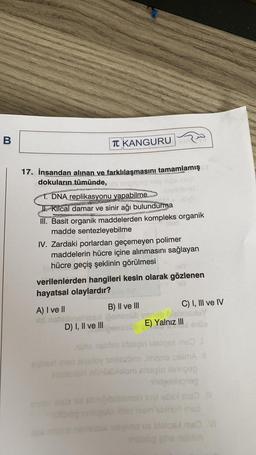 B
TC KANGURU
TUSEN
17. İnsandan alınan ve farklılaşmasını tamamlamış
dokuların tümünde,
1. DNA replikasyonu yapabilme
J. Kilcal damar ve sinir ağı bulundurma
III. Basit organik maddelerden kompleks organik
madde sentezleyebilme
IV. Zardaki porlardan geçemeyen polimer
maddelerin hücre içine alınmasını sağlayan
hücre geçiş şeklinin görülmesi
verilenlerden hangileri kesin olarak gözlenen
hayatsal olaylardır?
A) I ve II
B) II ve III
C) I, III ve IV
D) I, II ve III
ise
E) Yalnız III
vidno. Sonos
tom
nur miso slyuloy so obno mine silma
Ollom blessio 01
hilable
bbbbb lovi ds me
lombinur
us bisigoms
hen
