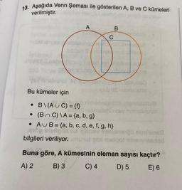 13. Aşağıda Venn Şeması ile gösterilen A, B ve C kümeleri
verilmiştir.
A
B
C
LA
del
TUO
Bu kümeler için
las emisho
ronimo
• B\(AUC) = {f}
nonnsss
TO
• (
BC) \A= {a,b,g}
• AU B = {a, b, c, d, e, f, g, h}
og stellen
10 nunun
bilgileri veriliyor.no malo ning
ninonido
Buna göre, A kümesinin eleman sayısı kaçtır?
A) 2 B) 3 C) 4 D) 5 E) 6
