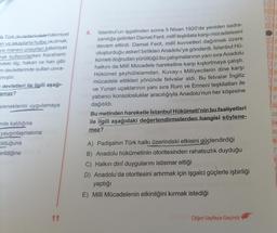 Ik Türk devletlerindeki hâkimiyet
an ve lakaplarla hutbe okutmak,
ve manevi unsurları hâkimiyet
rak kullanırlarken Karahanlı
ndeki ilig, hakan ve han gibi
m devletlerinde sultan unva-
mıştır.
devletleri ile ilgili aşağı-
amaz?
E 2
E2
D2
D2
Istanbul'un işgalinden sonra 5 Nisan 1920'de yeniden sadra-
zamlığa getirilen Damat Ferit, millî teşkilata karşı mücadelesini
devam ettirdi. Damat Ferit, millî kuvvetleri dağıtmak üzere
oluşturduğu askerî birlikleri Anadolu'ya gönderdi. İstanbul Hü-
kümeti doğrudan yürüttüğü bu çalışmalarının yanı sıra Anadolu
halkını da Milli Mücadele hareketine karşı kışkırtmaya çalıştı.
Hükümet şeyhülislamdan, Kuvay-i Milliyecilerin dine karşı
mücadele ettikleri yönünde fetvalar aldı. Bu fetvalar İngiliz
ve Yunan uçaklarının yanı sıra Rum ve Ermeni teşkilatları ile
yabancı konsolosluklar aracılığıyla Anadolu'nun her köşesine
dağıtıldı.
Bu metinden hareketle İstanbul Hükümeti'nin bu faaliyetleri
ile ilgili aşağıdaki değerlendirmelerden hangisi söylene-
mez?
129
) 30
31
eleneklerini uygulamaya
32
33
inde kaldığına
34
35
yaygınlaşmasına
Olduğuna
36
7
erildiğine
3
A) Padişahın Türk halkı üzerindeki etkisini güçlendirdiği
B) Anadolu hükümetinin otoritesinden rahatsızlık duyduğu
C) Halkın dinî duygularını istismar ettiği
D) Anadolu'da otoritesini artırmak için işgalci güçlerle işbirliği
yaptığı
E) Milli Mücadelenin etkinliğini kırmak istediği
11
Diğer Sayfaya Geçiniz
