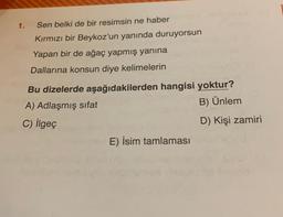1.
Sen belki de bir resimsin ne haber
Kırmızı bir Beykoz'un yanında duruyorsun
Yapan bir de ağaç yapmış yanına
Dallarına konsun diye kelimelerin
Bu dizelerde aşağıdakilerden hangisi yoktur?
A) Adlaşmış sifat
B) Ünlem
C) ilgeç
D) Kişi zamiri
E) İsim tamlaması