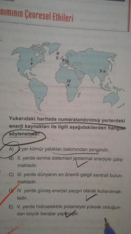 niminin Çevresel Etkileri
S.
IV
Yukarıdaki haritada numaralandırılmış yerlerdeki
enerji kaynakları ile ilgili aşağıdakilerden hangist
söylenemez?
A) Dyer kömür yatakları bakımından zengindir.
B) II. yerde isinma sistemleri jeotermal enerjiyle çalış-
maktadır.
C) III. yerde dünyanın en önemli gelgit santrali bulun-
maktadır.
DY IV. yerde güneş enerjisi yaygın olarak kullanılmak-
tadır.
E) V. yerde hidroelektrik potansiyel yüksek olduğun-
dan büyük barajlar yapmıştır
.