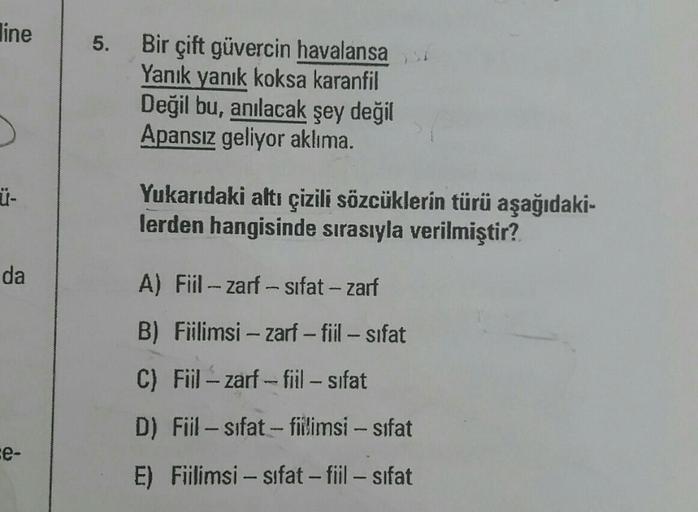 line
5.
Bir çift güvercin havalansa
Yanık yanık koksa karanfil
Değil bu, anılacak şey değil
Apansiz geliyor aklıma.
.
Ü-
Yukarıdaki altı çizili sözcüklerin türü aşağıdaki-
lerden hangisinde sırasıyla verilmiştir?
da
A) Fiil - zarf -sifat - zarf
B) Fiilimsi