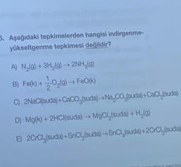 5. Aşağıdaki tepkimelerden hangisi indirgenme-
yükseltgenme tepkimesi değildir?
A) N (9) + 3H2(g) → 2NH3(g)
B) Fe(k) + 10,(9) FeO(K)
C) 2NaCl(suda) +CaCO (suda) - Na, Co (suda) +CaCl (suda)
2
D) Mg(k) + 2HCl(suda) → MgCl (suda) + H (9)
E) 2CrCly(suda) +SnCl,(suda) - SnCl(suda) +2CrCl (suda)
