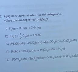 5. Aşağıdaki tepkimelerden hangisi indirgenme-
yükseltgenme tepkimesi değildir?
A) N (9) + 3H2(g) → 2NH3(g)
B) Fe(k) + 10,(9) FeO(K)
C) 2NaCl(suda) +CaCO (suda) - Na, Co (suda) +CaCl (suda)
2
D) Mg(k) + 2HCl(suda) → MgCl (suda) + H (9)
E) 2CrCly(suda) +SnCl,(suda) - SnCl(suda) +2CrCl (suda)
