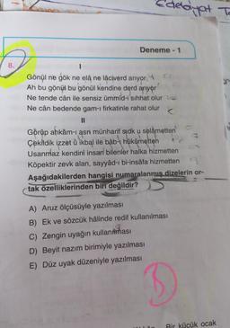 debiyat To
Deneme - 1
8.
Gönül ne gök ne elâ ne lâciverd arıyor 10
Ah bu gönül bu gönül kendine derd arıyor
Ne tende cân ile sensiz ümmîd-i sıhhat olur le
Ne cân bedende gam-ı firkatinle rahat olur
<
II
Görüp ahkâm-i asrı münharif sidk u selametten
Çekildik izzet ù ikbal ile bâb-ı hükûmetten
Usanmaz kendini insan bilenler halka hizmetten
Köpektir zevk alan, sayyâd-ı bi-insâfa hizmetten
Aşağıdakilerden hangisi numaralanmış dizelerin or-
tak özelliklerinden biri değildir?
A) Aruz ölçüsüyle yazılması
B) Ek ve sözcük hâlinde redif kullanılması
C) Zengin uyağın kullanması
D) Beyit nazım birimiyle yazılması
E) Düz uyak düzeniyle yazılması
Bir kücük ocak
