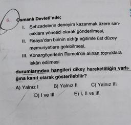 6.
G
Osmanlı Devleti'nde;
1. Şehzadelerin deneyim kazanmak üzere san-
caklara yönetici olarak gönderilmesi,
II. Reaya'dan birinin aldığı eğitimle üst düzey
memuriyetlere gelebilmesi,
III. Konargöçerlerin Rumeli'de alınan topraklara
iskân edilmesi
durumlarından hangileri dikey hareketliliğin varlı-
ğına kanıt olarak gösterilebilir?
A) Yalnız! B) Yalnız II C) Yalnız III
D) I ve III E) I, II ve !!!