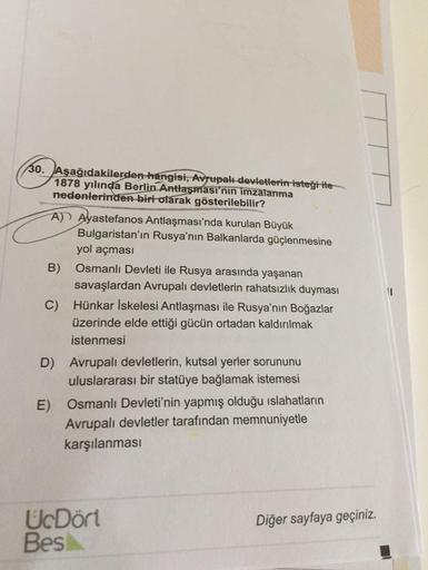 30. Aşağıdakilerden hangisi, Avrupalı devletlerin isteği ile
1878 yılında Berlin Antlaşması'nın imzalanma
nedenlerinden biri olarak gösterilebilir?
A) Ayastefanos Antlaşması'nda kurulan Büyük
Bulgaristan'ın Rusya'nın Balkanlarda güçlenmesine
yol açması
B)