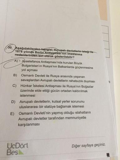 30. Aşağıdakilerden hangisi, Avrupalı devletlerin isteği ile
1878 yılında Berlin Antlaşması'nın imzalanma
nedenlerinden biri olarak gösterilebilir?
A) Ayastefanos Antlaşması'nda kurulan Büyük
Bulgaristan'ın Rusya'nın Balkanlarda güçlenmesine
yol açması
B) 