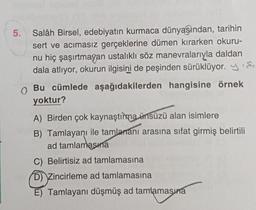 5.
.
Salâh Birsel, edebiyatın kurmaca dünyasından, tarihin
sert ve acımasız gerçeklerine dümen kırarken okuru-
nu hiç şaşırtmayan ustalıklı söz manevralarıyla daldan
dala atlıyor, okurun ilgisini de peşinden sürüklüyor. y si
Bu cümlede aşağıdakilerden hangisine örnek
yoktur?
A) Birden çok kaynaştıima ünsüzü alan isimlere
B) Tamlayanı ile tamlarani arasına sıfat girmiş belirtili
ad tamlamasına
C) Belirtisiz ad tamlamasına
D) Zincirleme ad tamlamasına
E) Tamlayani düşmüş ad tamlamasura
