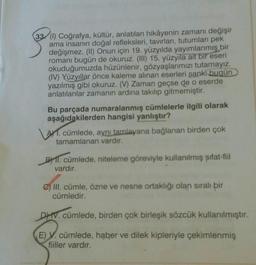 33 (1) Coğrafya, kültür, anlatılan hikâyenin zamanı değişir
ama insanın doğal refleksleri, tavırları, tutumları pek
değişmez. (II) Onun için 19. yüzyılda yayımlanmış bir
romanı bugün de okuruz. (III) 15. yüzyıla ait bir eseri
okuduğumuzda hüzünlenir, gözyaşlarımızı tutamayız.
(IV) Yüzyıllar önce kaleme alınan eserleri sanki bugün
yazılmış gibi okuruz. (V) Zaman geçse de o eserde
anlatılanlar zamanın ardına takılıp gitmemiştir.
Bu parçada numaralanmış cümlelerle ilgili olarak
aşağıdakilerden hangisi yanlıştır?
AYT. cümlede, aynı tamlayana bağlanan birden çok
tamamlanan vardır.
B) 11. cümlede, niteleme göreviyle kullanılmış sıfat-fiil
vardır.
C) III. cümle, özne ve nesne ortaklığı olan sıralı bir
cümledir.
DIV. cümlede, birden çok birleşik sözcük kullanılmıştır.
E) V. cümlede, haber ve dilek kipleriyle çekimlenmiş
fiiller vardır.
