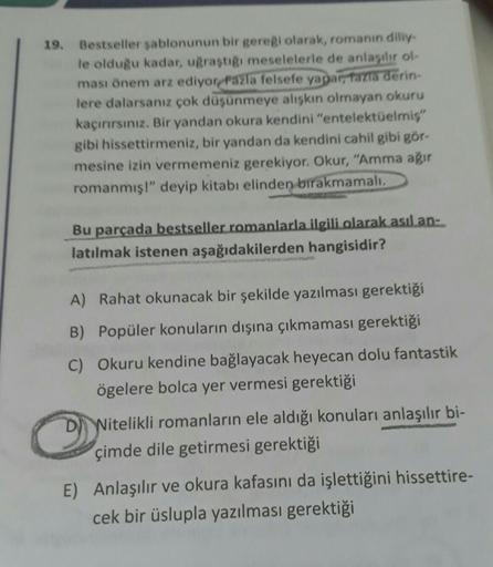 19. Bestseller sablonunun bir gereği olarak, romanin diliy
le olduğu kadar, uğraştığı meselelerle de anlaşılır ol-
ması önem arz ediyorFazla felsefe yapar, Tazla derin-
lere dalarsanız çok düşünmeye alışkın olmayan okuru
kaçırırsınız. Bir yandan okura kend