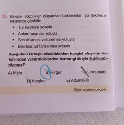 15. Birleşik sözcükler oluşumları bakımından şu şekillerde
karşımıza çıkabilir:
Tür kayması yoluyla
Anlam kayması yoluyla
Ses düşmesi ve türemesi yoluyla
Belirtisiz ad tamlaması yoluyla
Aşağıdaki birleşik sözcüklerden hangisi oluşumu ba-
kımından yukarıdakilerden herhangi biriyle ilişkilendi-
rilemez?
A) Niçin
B) Hirgür
Gökkuşağı
D) Ateşkes
E) Adamakilli
Diğer sayfaya geçiniz.
