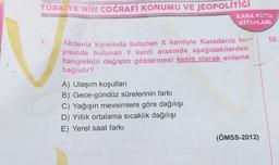 TÜRKİYE'NİN COĞRAFİ KONUMU VE JEOPOLİTİĞİ
KARA KUTO
KİTAPLARI
7.
10.
Akdeniz kıyısında bulunan X kentiyle Karadeniz kı---
yısında bulunan Y kenti arasında aşağıdakilerden
hangisinin değişim göstermesi kesin olarak enleme
bağlıdır?
A) Ulaşım koşulları
B) Gece-gündüz sürelerinin farkı
C) Yağışın mevsimlere göre dağılışı
D) Yıllık ortalama sıcaklık dağılışı
E) Yerel saat farkı
(ÖMSS-2012)