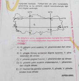 8
Aşağıdaki haritada Türkiye'deki altı yöre numaralarla
gösterilmiş ve bu yönlerin coğrafi koordinatlarıyla ilgili
bazı bilgiler verilmiştir.
32°D
40°D
VI
41°K
V
-38°K
MIL
na INFORMAL YAYINLARI Ý KARA KUTU YAYIN
Bu bilgilere göre, aşağıdakilerden hangisi bu yörele-
rin coğrafi koordinatlarından kaynaklanan bir durum
değildir?
A) III. yörenin yerel saatinin, VI. yöreninkinden ileri olma-
SI
B) II. yörede Güneş ışınlarının düşme açısının, V. yöre-
dekinden dik olması
C) V. yörenin çizgisel hızının, I. yöreninkinden az olması
D) IV. yörenin yıllık sıcaklık ortalamasının, I. yöreninkin-
den düşük olması
E) 21 Haziran'da gündüz süresinin, II. yörede, V. yörede-
kinden kısa olması
(KPSS-2006)
