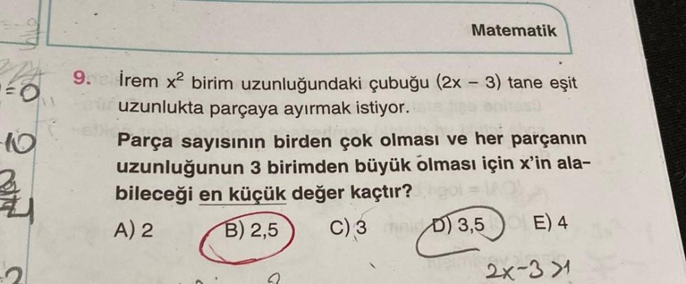 Matematik
o
9.
10
İrem x2 birim uzunluğundaki çubuğu (2x - 3) tane eşit
uzunlukta parçaya ayırmak istiyor.
Parça sayısının birden çok olması ve her parçanın
uzunluğunun 3 birimden büyük olması için x'in ala-
bileceği en küçük değer kaçtır?
A) 2 B) 2,5
C)
3