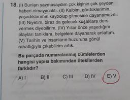18.(1) Bunları yazmasaydım çok kişinin çok şeyden
haberi olmayacaktı. (II) Kalbim, gördüklerimin,
yaşadıklarımın kaybolup gitmesine dayanamazdı.
(III) Niyetim, biraz da gelecek kuşaklara ders
vermek diyebilirim. (IV) Yıllar önce yaşadığım
olayları tanıklara, belgelere dayanarak anlattım.
(V) Tarihin ve insanların huzuruna gönül
rahatlığıyla çıkabilirim artık.
Bu parçada numaralanmış cümlelerden
hangisi yapısı bakımından ötekilerden
farklıdır?
AI
B) 11
C) III
D) IV
E) V