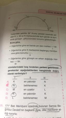 SOSYAL BİLİMLER TES
20.
22.
N
Bati
Doğu
Yukarıdaki şekilde 39° Kuzey paraleli üzerinde yer
alan K, L, M ve N merkezlerinde aynı günde ve aynı
anda güneşin, gökyüzündeki konumu gösterilmiştir.
Buna göre,
.
Diğerlerine göre en batıda yer alan merkez ----'dir.
1
Diğerlerine göre k merkezinin başlangıç meridye-
nine göre konumu
II
Diğerlerine göre güneşin en erken doğduğu mer-
kez ----'dir.
III
cümlelerindeki boş bırakılan yerlere getirilmesi
gerekenler aşağıdakilerden hangisinde doğru
olarak verilmiştir?
A
II
A) K
N
Hxez
en yakındır
belirlenemez
B)
K
C)
en uzaktır
L
Y
A
Y
1
N
L
A
R
T
N
K
D)
E)
en yakındır
belirlenemez
M
21. 171° Batı Meridyeni üzerinde bulunan Samoa Ba-
ğımsız Devleti'nin başkenti Apia, ülke meclisinin al-
dığı kararla;
14
Ametral