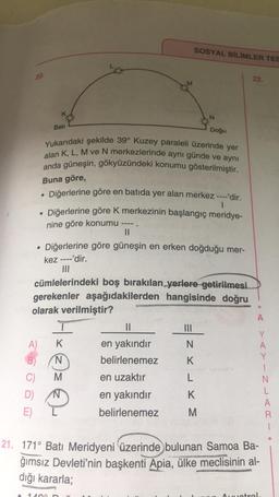 SOSYAL BİLİMLER TES
20.
22.
N
Bati
Doğu
Yukarıdaki şekilde 39° Kuzey paraleli üzerinde yer
alan K, L, M ve N merkezlerinde aynı günde ve aynı
anda güneşin, gökyüzündeki konumu gösterilmiştir.
Buna göre,
.
Diğerlerine göre en batıda yer alan merkez ----'dir.
1
Diğerlerine göre k merkezinin başlangıç meridye-
nine göre konumu
II
Diğerlerine göre güneşin en erken doğduğu mer-
kez ----'dir.
III
cümlelerindeki boş bırakılan yerlere getirilmesi
gerekenler aşağıdakilerden hangisinde doğru
olarak verilmiştir?
A
II
A) K
N
Hxez
en yakındır
belirlenemez
B)
K
C)
en uzaktır
L
Y
A
Y
1
N
L
A
R
T
N
K
D)
E)
en yakındır
belirlenemez
M
21. 171° Batı Meridyeni üzerinde bulunan Samoa Ba-
ğımsız Devleti'nin başkenti Apia, ülke meclisinin al-
dığı kararla;
14
Ametral
