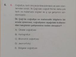 6.
6. Coğrafya, tarih ilmiyle birlikte bilimlerin en eski olan-
larından biridir. İlk Çağ'daki coğrafi fikirler daha çok
tarih ve matematik bilgileri ile iç içe gelişimini sür-
dürmüştür.
İlk Çağ'da coğrafya ve matematik bilgilerin bir
arada işlenmesi, coğrafyanın aşağıdaki kolların-
dan hangisinin gelişmesine neden olmuştur?
A) Ülkeler coğrafyası
B) Kartografya
C) Ekonomik coğrafyası
D) Jeomorfoloji
E) Bölgeler coğrafyası