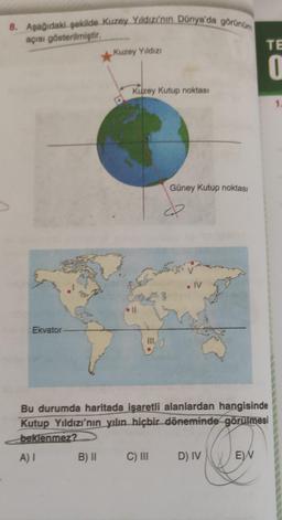 8. Aşağıdaki şekilde Kuzey Yildizi'nin Dünya'da görünüm
açısı gösterilmiştir
TE
*
Kuzey Yildizi
o
Kuzey Kutup noktası
1
Güney Kutup noktası
♡
5
• IV
. Il
Ekvator
!!!
Bu durumda haritada işaretli alanlardan hangisinde
Kutup Yıldızı'nın yılın hiçbir döneminde görülmesi
beklenmez?
A) I
B) II
C) III
D) IV
EN
