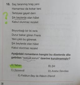 18. Saç taranmış tıraş yeni
Hamamsız da kokar teni
Terbiyesi gayet deni
Şık beylerde olan hâlet
Kabul olunmaz rezalet
Boyunbağı bir iki renk
Durur bakar gören Frenk
Yeni çıktı bu görenek
Şik beylerde olan hâlet
Kabul olunmaz rezalet
Aşağıdaki romanların hangisi bu dizelerde dile
getirilen "sosyal sorun” üzerine kurulmamıştır?
A) Yaban
B) Şik
C) Şipsevdi
D) Araba Sevdası
E) Felâtun Bey ile Râkım Efendi
30