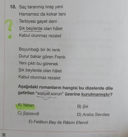 18. Saç taranmış tıraş yeni
Hamamsız da kokar teni
Terbiyesi gayet deni
Şık beylerde olan hâlet
Kabul olunmaz rezalet
Boyunbağı bir iki renk
Durur bakar gören Frenk
Yeni çıktı bu görenek
Şik beylerde olan hâlet
Kabul olunmaz rezalet
Aşağıdaki romanların hangisi bu dizelerde dile
getirilen "sosyal sorun” üzerine kurulmamıştır?
A) Yaban
B) Şik
C) Şipsevdi
D) Araba Sevdası
E) Felâtun Bey ile Râkım Efendi
30
