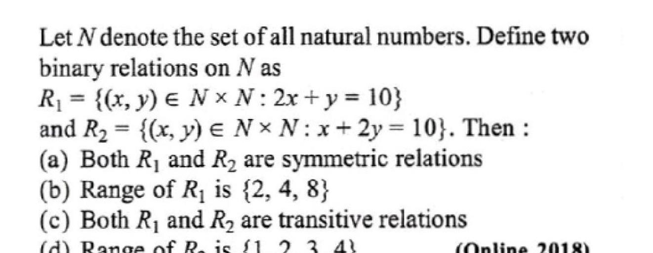 Let N denote the set of all natural numbers. Define two binary relations on N as
R₁ = {(x, y) ∈ N × N: 2x + y = 10}
and R₂ = {(x, y) ∈ N × N: x + 2y = 10}. Then :
(a) Both R₁ and R₂ are symmetric relations
(b) Range of R₁ is {2, 4, 8}
(c) Both R₁ and R₂ are transitive relations
(d) Range of R₂ is {1,2,3,4}