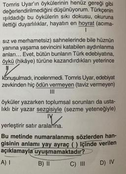 Tomris Uyar'ın öykülerinin henüz gereği gibi
değerlendirilmediğini düşünüyorum. Türkçenin
ışıldadığı bu öykülerin sıkı dokusu, okuruna
ilettiği duyarlılıklar, hayatın en hoyrat (acima-
I
siz ve merhametsiz) sahnelerinde bile hüznün
yanına yaşama sevincini katabilen aydınlanma
anları... Evet, bütün bunların Türk edebiyatına,
öykü (hikâye) türüne kazandırdıkları yeterince
konuşulmadı, incelenmedi. Tomris Uyar, edebiyat
zevkinden hiç ödün vermeyen (taviz vermeyen)
apma
.
öyküler yazarken toplumsal sorunları da usta-
likli bir yazar sezgisiyle (sezme yeteneğiyle)
IV
Y
yerleştirir satır aralarına.
Bu metinde numaralanmış sözlerden han-
gisinin anlamı yay ayraç () içinde verilen
açıklamayla uyuşmamaktadır?
A) I
B) II C) III
D) IV
