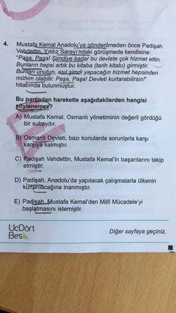 4.
Mustafa Kemal Anadolu'ya gönderilmeden önce Padişah
Vahdettin Yıldız Sarayı'ndaki görüşmede kendisine:
“Paşa, Paşa! Şimdiye kadar bu devlete çok hizmet ettin.
Bunların hepsi artık bu kitaba (tarih kitabı) girmiştir.
Bunları unutun, asıl şimdi yapacağın hizmet hepsinden
mühim olabilir. Paşa, Paşa! Devleti kurtarabilirsin!"
hitabında bulunmuştur.
Bu parçadan hareketle aşağıdakilerden hangisi
söylenemez?
A) Mustafa Kemal, Osmanlı yönetiminin değerli gördüğü
bir subaydır.
B) Osmanlı Devleti, bazı konularda sorunlarla karşı
karşıya kalmıştır.
C) Padişah Vahdettin, Mustafa Kemal'in başarılarını takip
etmiştir.
D) Padişah, Anadolu'da yapılacak çalışmalarla ülkenin
kurtarılacağına inanmıştır.
E) Padişah Mustafa Kemal'den Milli Mücadele'yi
başlatmasını istemiştir.
U.Dört
Bes
Diğer sayfaya geçiniz.
